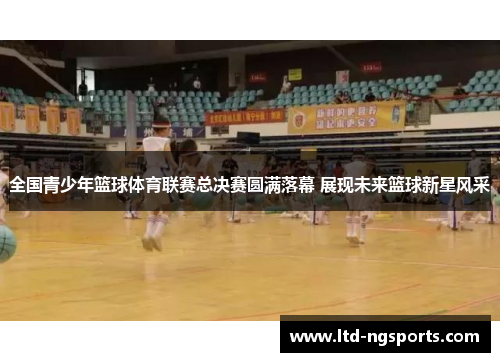 全国青少年篮球体育联赛总决赛圆满落幕 展现未来篮球新星风采