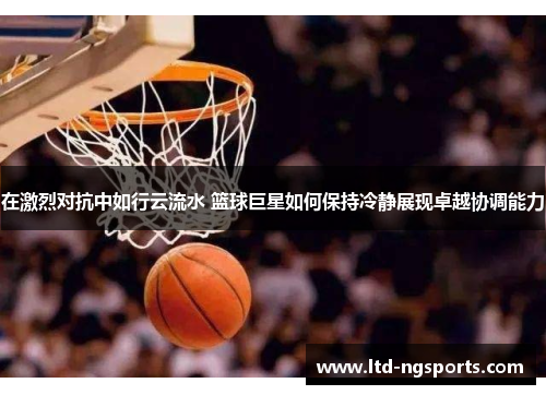 在激烈对抗中如行云流水 篮球巨星如何保持冷静展现卓越协调能力