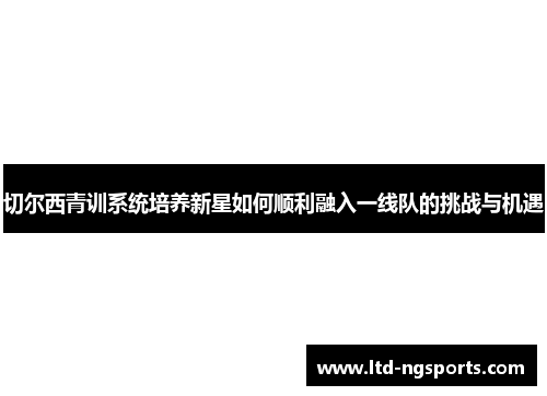 切尔西青训系统培养新星如何顺利融入一线队的挑战与机遇