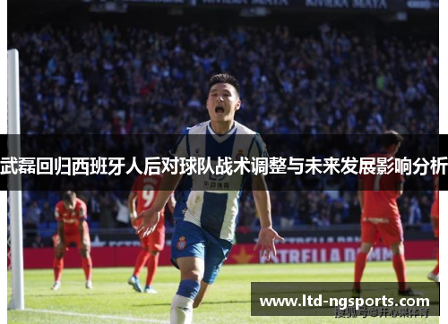 武磊回归西班牙人后对球队战术调整与未来发展影响分析