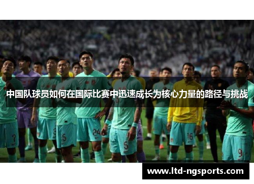 中国队球员如何在国际比赛中迅速成长为核心力量的路径与挑战