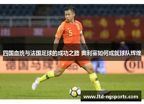 四国血统与法国足球的成功之路 奥利塞如何成就球队辉煌