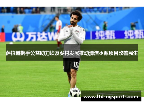 萨拉赫携手公益助力埃及乡村发展推动清洁水源项目改善民生