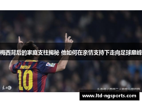 梅西背后的家庭支柱揭秘 他如何在亲情支持下走向足球巅峰