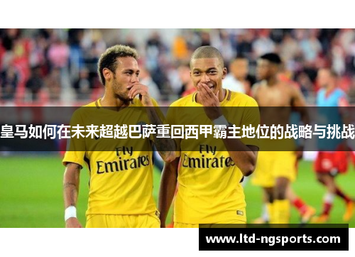 皇马如何在未来超越巴萨重回西甲霸主地位的战略与挑战