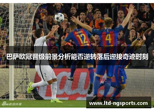巴萨欧冠晋级前景分析能否逆转落后迎接奇迹时刻