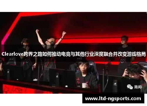 Clearlove跨界之路如何推动电竞与其他行业深度融合并改变游戏格局