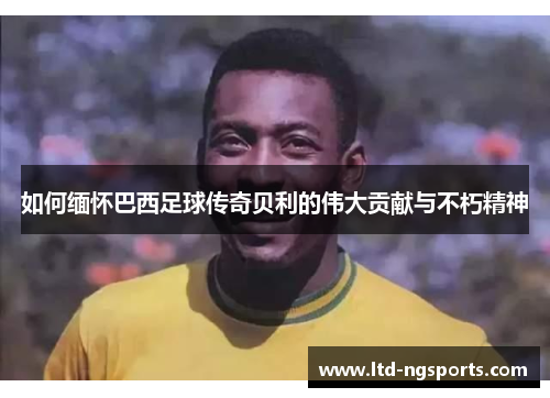 如何缅怀巴西足球传奇贝利的伟大贡献与不朽精神