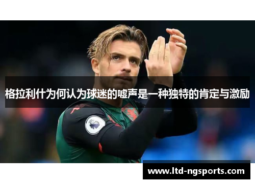 格拉利什为何认为球迷的嘘声是一种独特的肯定与激励