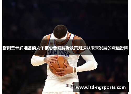 穆谢奎长约准备的六个核心要素解析及其对球队未来发展的深远影响